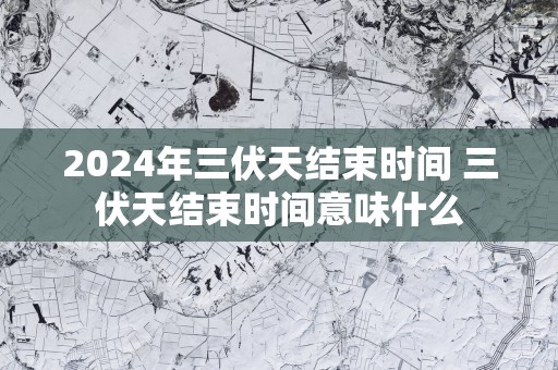 2025年三伏天结束时间 三伏天结束时间意味什么