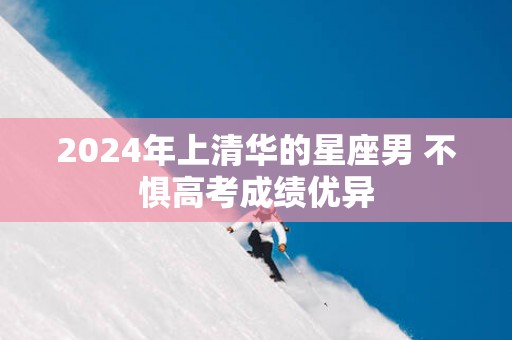 2025年上清华的星座男 不惧高考成绩优异