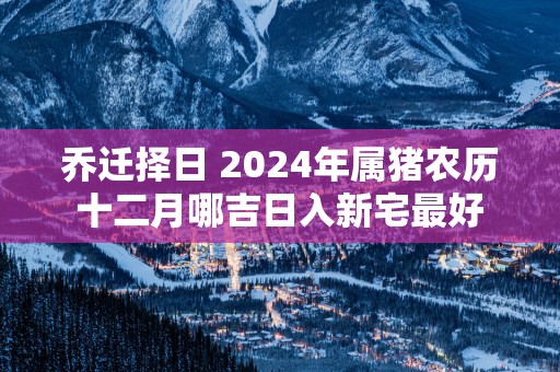 乔迁择日 2025年属猪农历十二月哪吉日入新宅最好