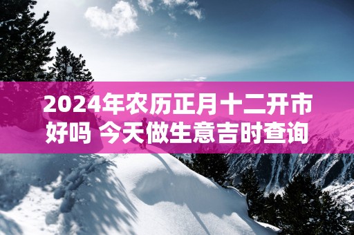 2025年农历正月十二开市好吗 今天做生意吉时查询
