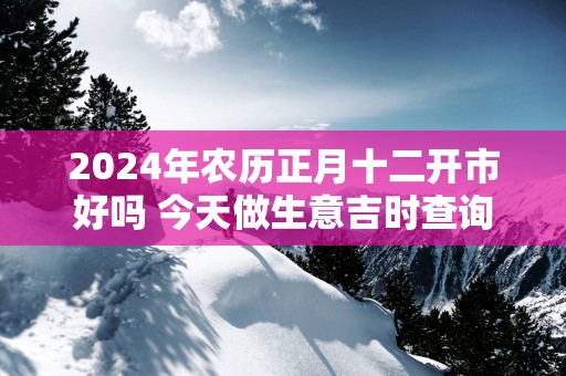 2024年农历正月十二开市好吗 今天做生意吉时查询