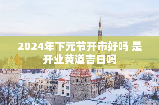 2025年下元节开市好吗 是开业黄道吉日吗