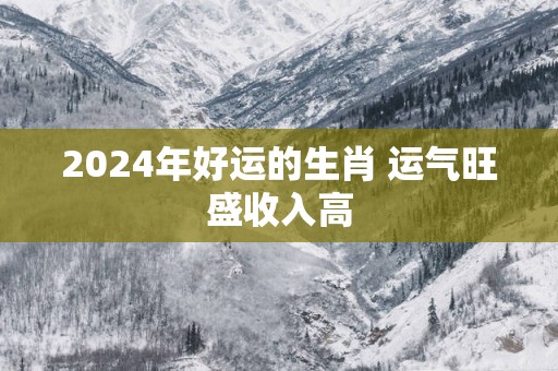 2025年好运的生肖 运气旺盛收入高