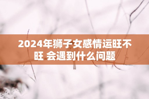 2024年狮子女感情运旺不旺 会遇到什么问题