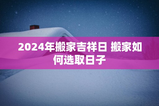 2024年搬家吉祥日 搬家如何选取日子