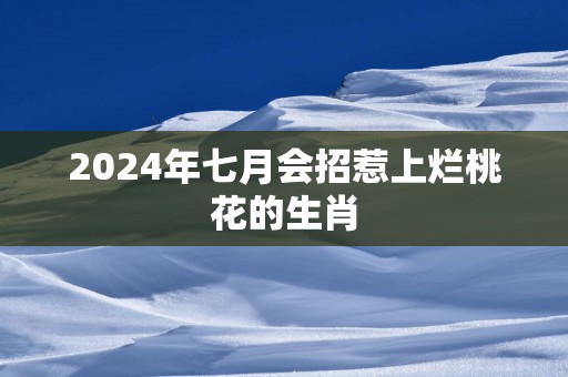 2025年七月会招惹上烂桃花的生肖