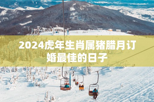 2025蛇年生肖属猪腊月订婚最佳的日子