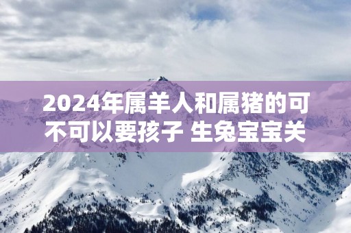 2025年属羊人和属猪的可不可以要孩子 生兔宝宝关系融洽幸福