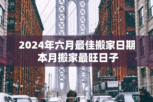2025年六月最佳搬家日期 本月搬家最旺日子