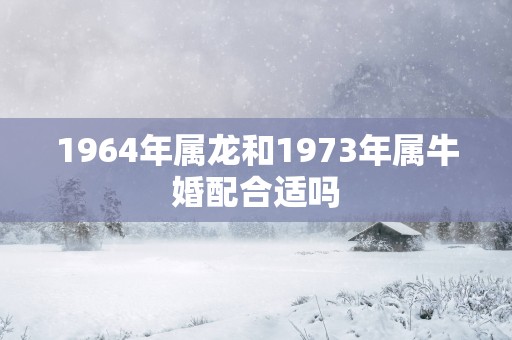 1964年属龙和1973年属牛婚配合适吗