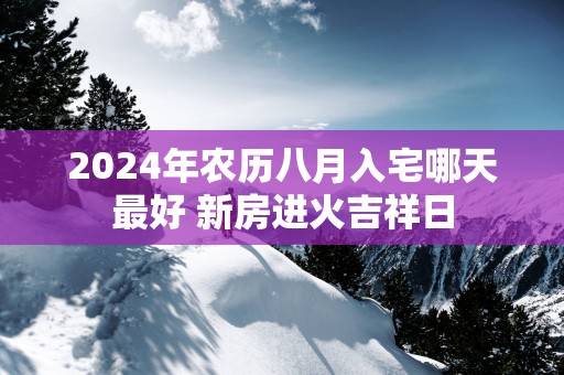 2025年农历八月入宅哪天最好 新房进火吉祥日