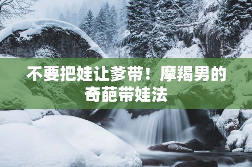 不要把娃让爹带！摩羯男的奇葩带娃法