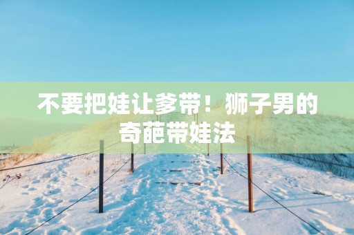 不要把娃让爹带！狮子男的奇葩带娃法