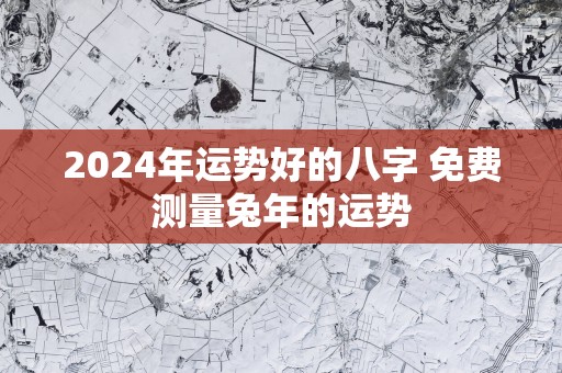2025年运势好的八字 免费测量蛇年的运势