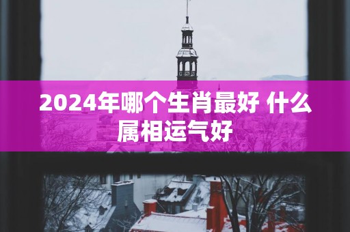 2025年哪个生肖最好 什么属相运气好