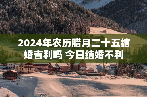 2025年农历腊月二十五结婚吉利吗 今日结婚不利