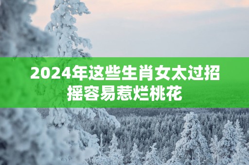 2025年这些生肖女太过招摇容易惹烂桃花