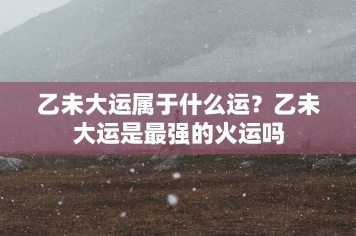 乙未大运属于什么运？乙未大运是最强的火运吗