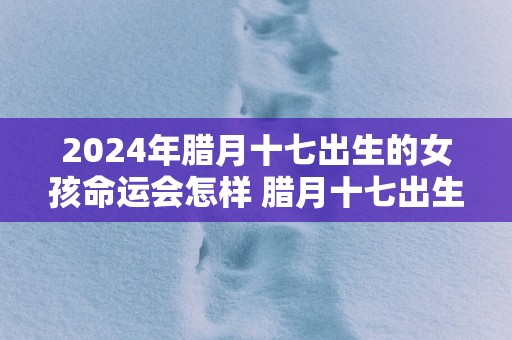 2025年腊月十七出生的女孩命运会怎样 腊月十七出生最佳时辰