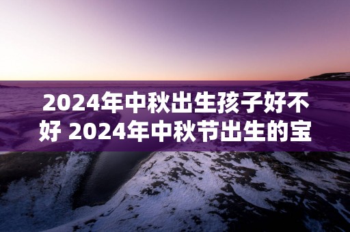 2024年中秋出生孩子好不好 2024年中秋节出生的宝宝什么命