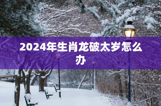 2025年生肖龙破太岁怎么办
