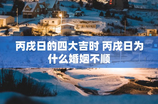 丙戌日的四大吉时 丙戌日为什么婚姻不顺