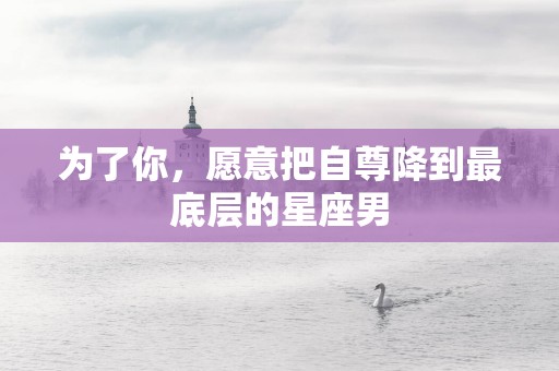 为了你，愿意把自尊降到最底层的星座男