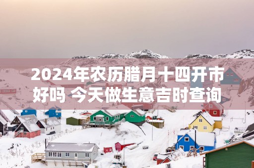 2025年农历腊月十四开市好吗 今天做生意吉时查询