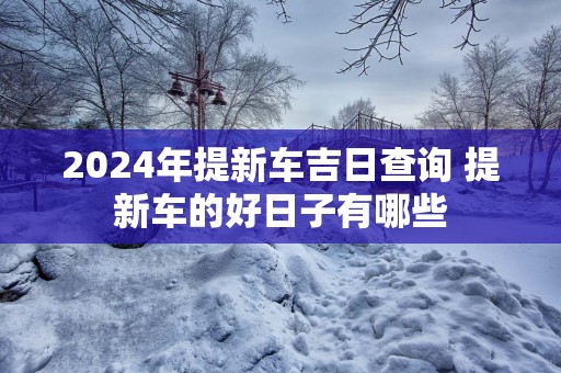 2025年提新车吉日查询 提新车的好日子有哪些
