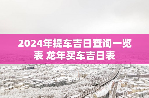 2025年提车吉日查询一览表 蛇年买车吉日表