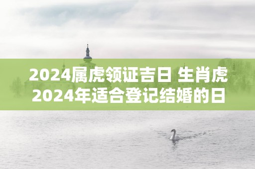 2025属虎领证吉日 生肖虎2025年适合登记结婚的日子