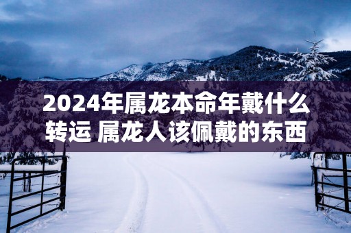 2025年属龙本命年戴什么转运 属龙人该佩戴的东西