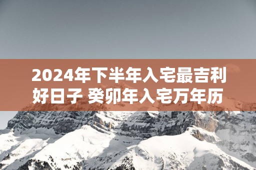 2025年下半年入宅最吉利好日子 癸卯年入宅万年历黄道吉日查询