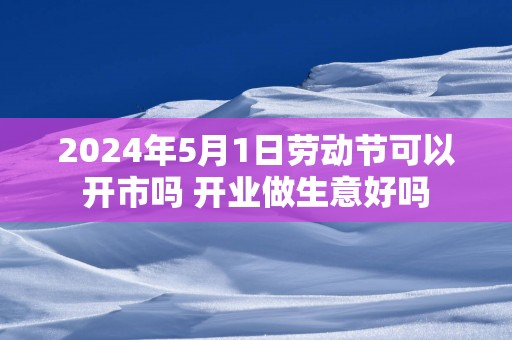 2025年5月1日劳动节可以开市吗 开业做生意好吗