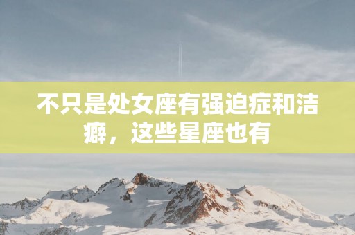 不只是处女座有强迫症和洁癖，这些星座也有