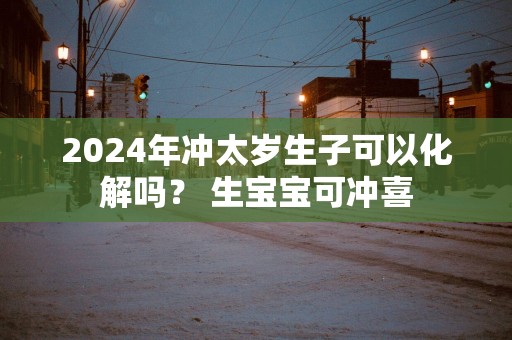 2025年冲太岁生子可以化解吗？ 生宝宝可冲喜