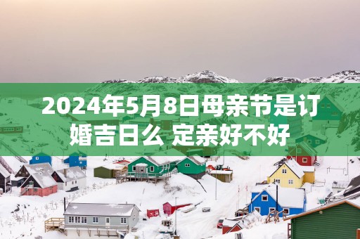 2025年5月8日母亲节是订婚吉日么 定亲好不好