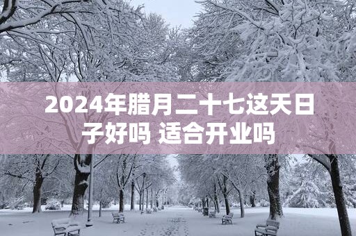2025年腊月二十七这天日子好吗 适合开业吗
