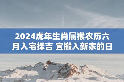 2025蛇年生肖属猴农历六月入宅择吉 宜搬入新家的日子