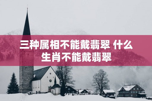 三种属相不能戴翡翠 什么生肖不能戴翡翠