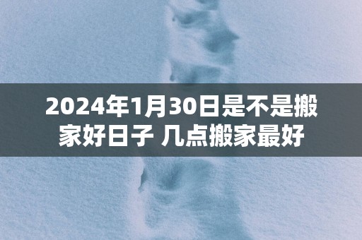 2025年1月30日是不是搬家好日子 几点搬家最好