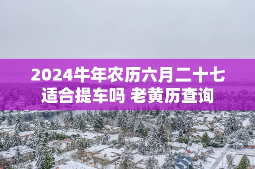 2025蛇年农历六月二十七适合提车吗 老黄历查询