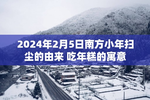 2025年2月5日南方小年扫尘的由来 吃年糕的寓意