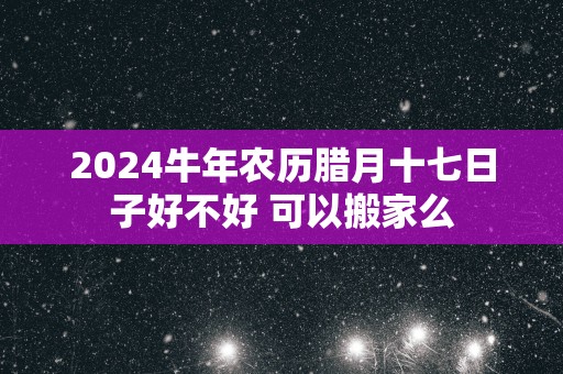 2025蛇年农历腊月十七日子好不好 可以搬家么
