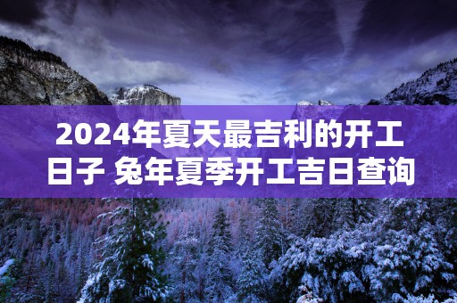 2025年夏天最吉利的开工日子 蛇年夏季开工吉日查询