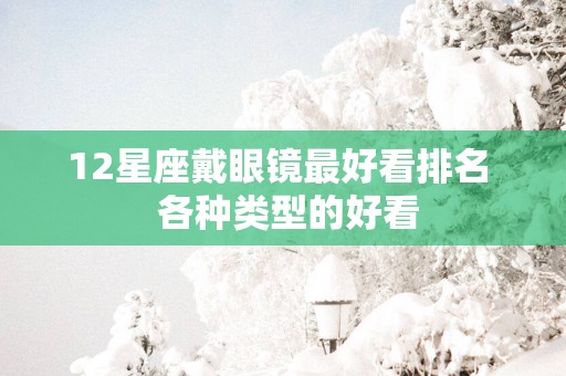 12星座戴眼镜最好看排名  各种类型的好看