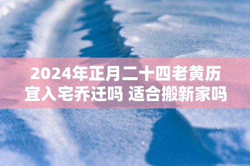 2025年正月二十四老黄历宜入宅乔迁吗 适合搬新家吗