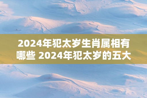 2024年犯太岁生肖属相有哪些 2024年犯太岁的五大生肖