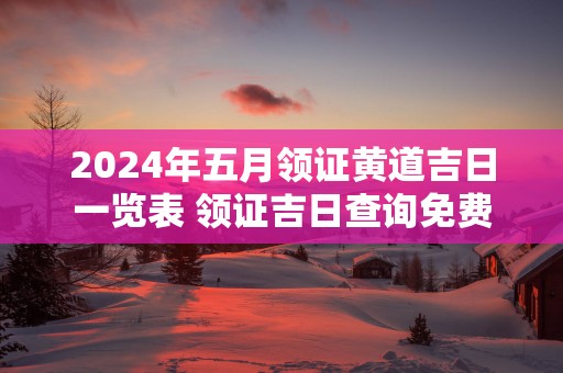 2025年五月领证黄道吉日一览表 领证吉日查询免费