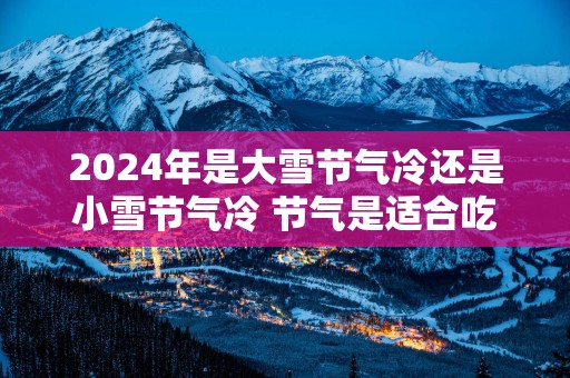 2025年是大雪节气冷还是小雪节气冷 节气是适合吃什么水果